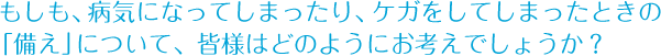 もしも、病気になってしまったり、ケガをしてしまったときの「備え」について、皆様はどのようにお考えでしょうか？